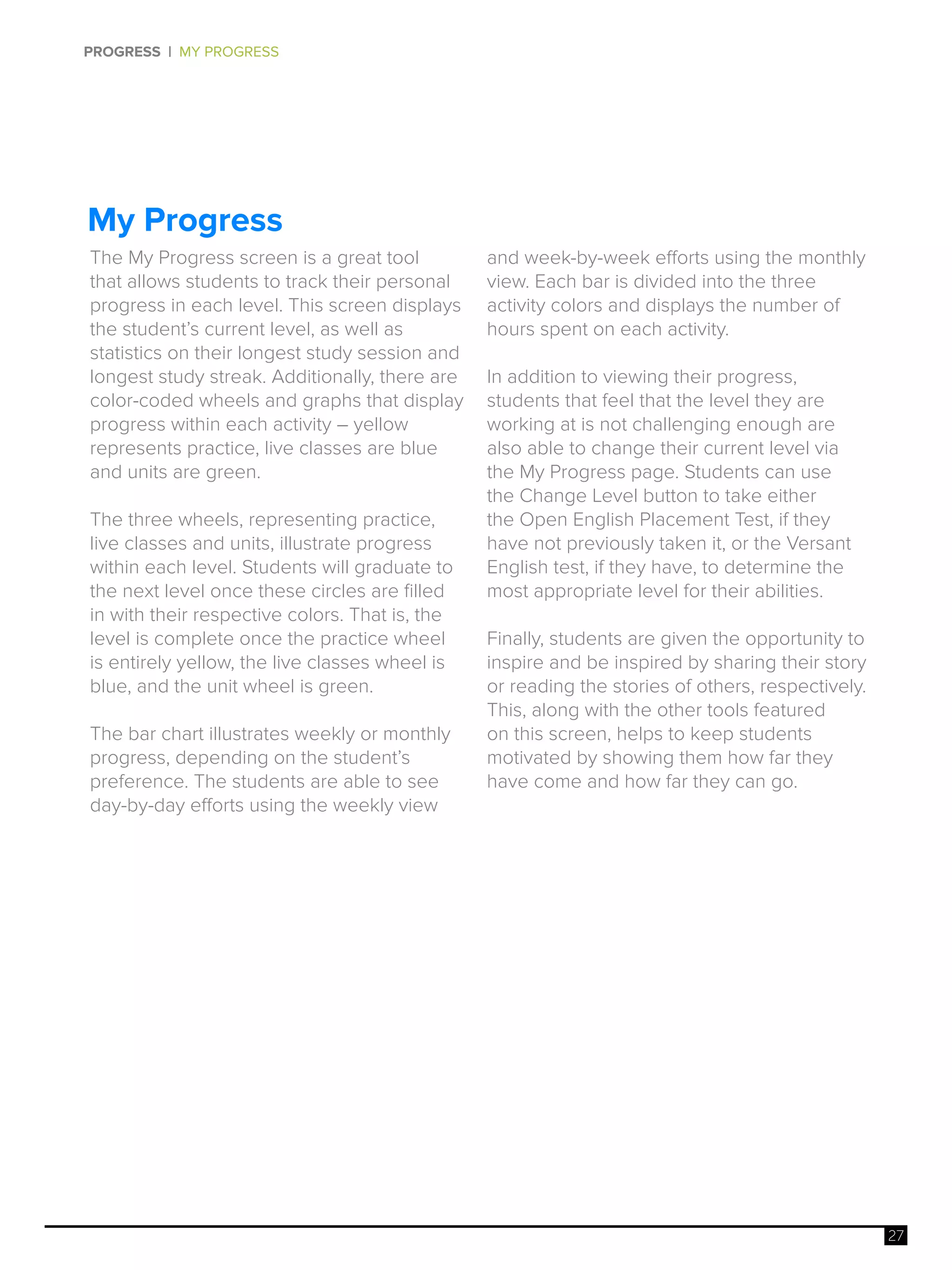 27
PROGRESS | MY PROGRESS
My Progress
The My Progress screen is a great tool
that allows students to track their personal
progress in each level. This screen displays
the student’s current level, as well as
statistics on their longest study session and
longest study streak. Additionally, there are
color-coded wheels and graphs that display
progress within each activity – yellow
represents practice, live classes are blue
and units are green.
The three wheels, representing practice,
live classes and units, illustrate progress
within each level. Students will graduate to
the next level once these circles are filled
in with their respective colors. That is, the
level is complete once the practice wheel
is entirely yellow, the live classes wheel is
blue, and the unit wheel is green.
The bar chart illustrates weekly or monthly
progress, depending on the student’s
preference. The students are able to see
day-by-day efforts using the weekly view
and week-by-week efforts using the monthly
view. Each bar is divided into the three
activity colors and displays the number of
hours spent on each activity.
In addition to viewing their progress,
students that feel that the level they are
working at is not challenging enough are
also able to change their current level via
the My Progress page. Students can use
the Change Level button to take either
the Open English Placement Test, if they
have not previously taken it, or the Versant
English test, if they have, to determine the
most appropriate level for their abilities.
Finally, students are given the opportunity to
inspire and be inspired by sharing their story
or reading the stories of others, respectively.
This, along with the other tools featured
on this screen, helps to keep students
motivated by showing them how far they
have come and how far they can go.
 