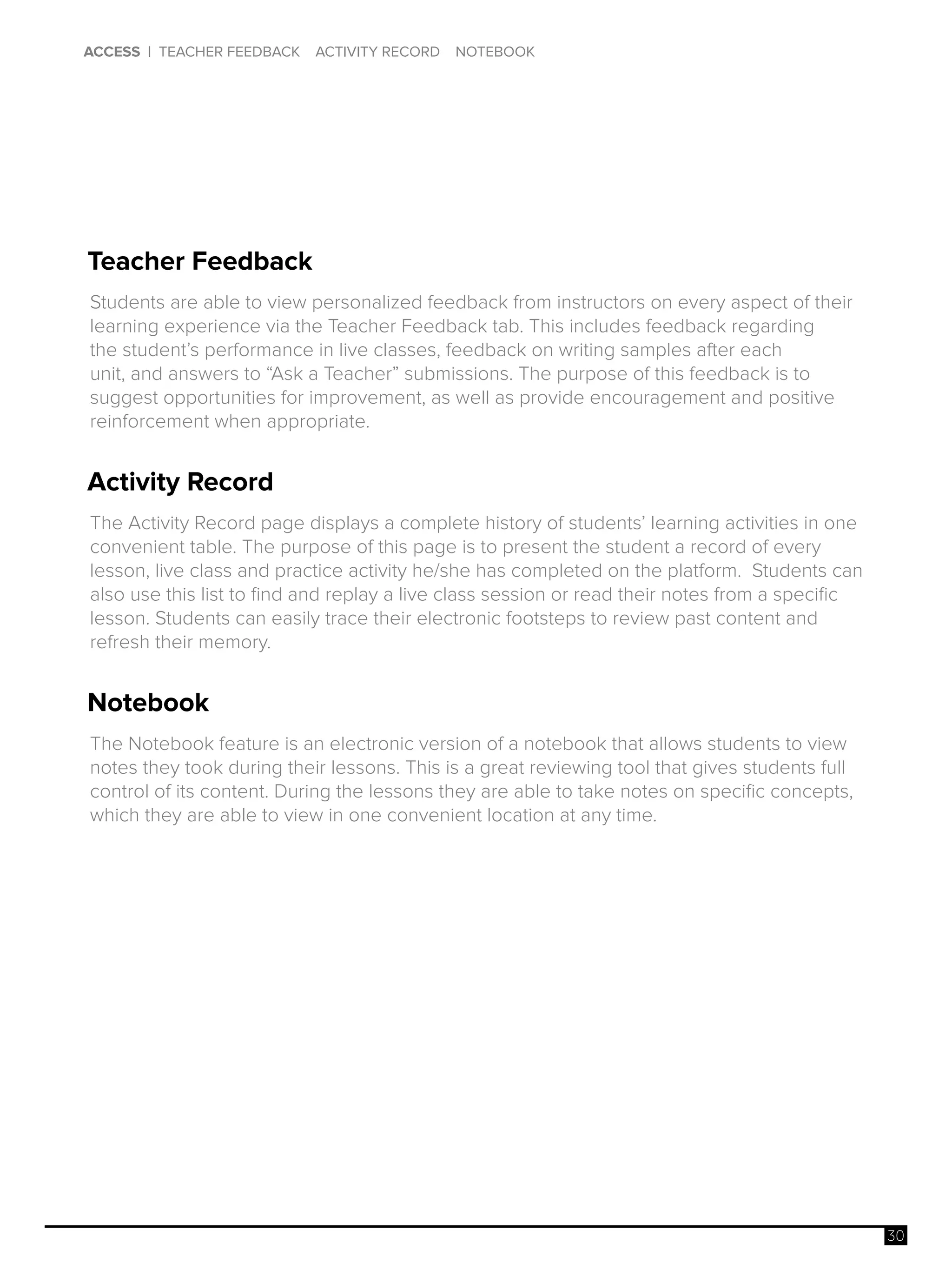 30
ACCESS | TEACHER FEEDBACK ACTIVITY RECORD NOTEBOOK
Teacher Feedback
Activity Record
Notebook
Students are able to view personalized feedback from instructors on every aspect of their
learning experience via the Teacher Feedback tab. This includes feedback regarding
the student’s performance in live classes, feedback on writing samples after each
unit, and answers to “Ask a Teacher” submissions. The purpose of this feedback is to
suggest opportunities for improvement, as well as provide encouragement and positive
reinforcement when appropriate.
The Activity Record page displays a complete history of students’ learning activities in one
convenient table. The purpose of this page is to present the student a record of every
lesson, live class and practice activity he/she has completed on the platform. Students can
also use this list to find and replay a live class session or read their notes from a specific
lesson. Students can easily trace their electronic footsteps to review past content and
refresh their memory.
The Notebook feature is an electronic version of a notebook that allows students to view
notes they took during their lessons. This is a great reviewing tool that gives students full
control of its content. During the lessons they are able to take notes on specific concepts,
which they are able to view in one convenient location at any time.
 