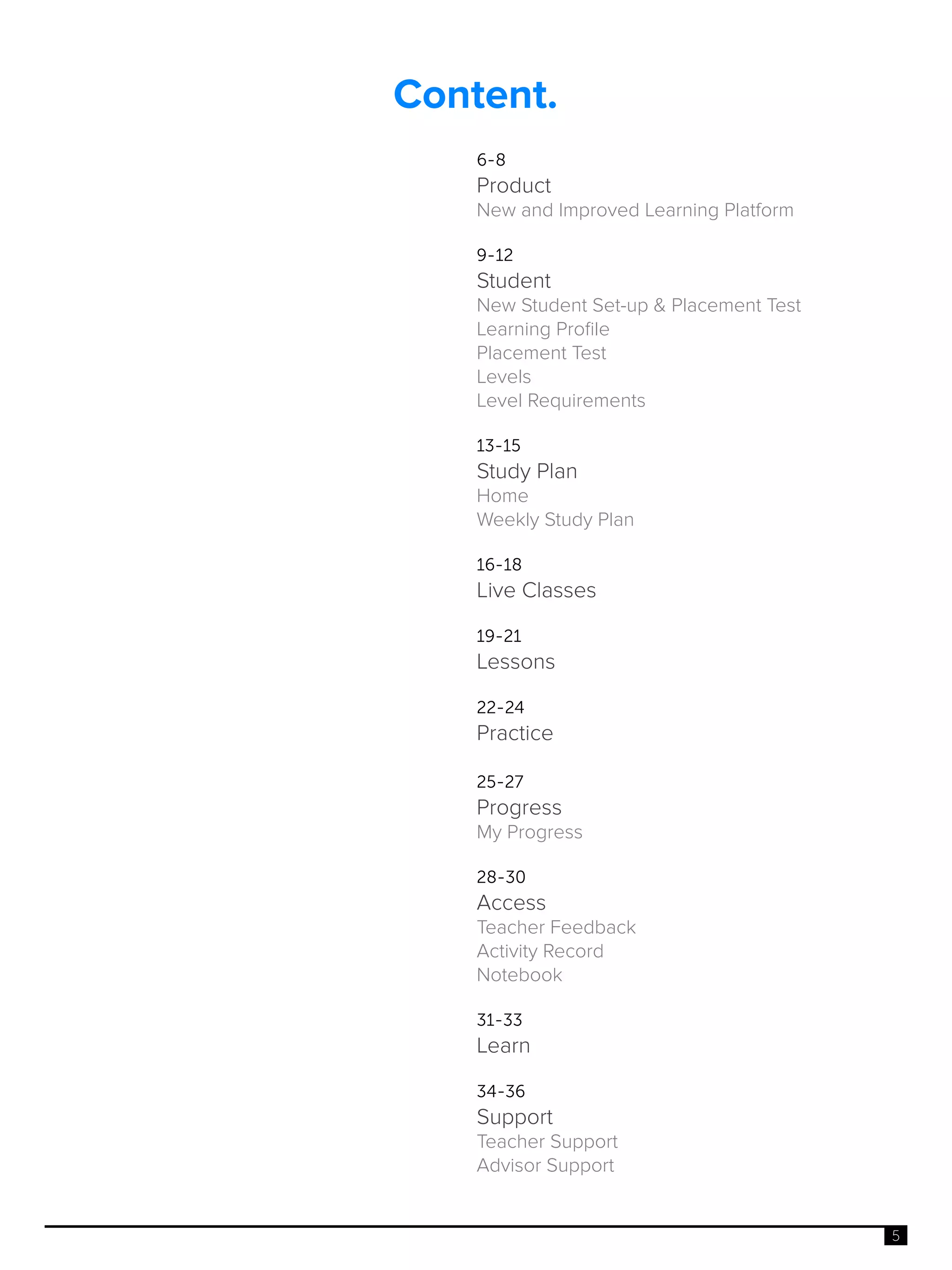 5
Content.
6-8
Product
New and Improved Learning Platform
9-12
Student
New Student Set-up & Placement Test
Learning Profile
Placement Test
Levels
Level Requirements
13-15
Study Plan
Home
Weekly Study Plan
16-18
Live Classes
19-21
Lessons
22-24
Practice
25-27
Progress
My Progress
28-30
Access
Teacher Feedback
Activity Record
Notebook
31-33
Learn
34-36
Support
Teacher Support
Advisor Support
 