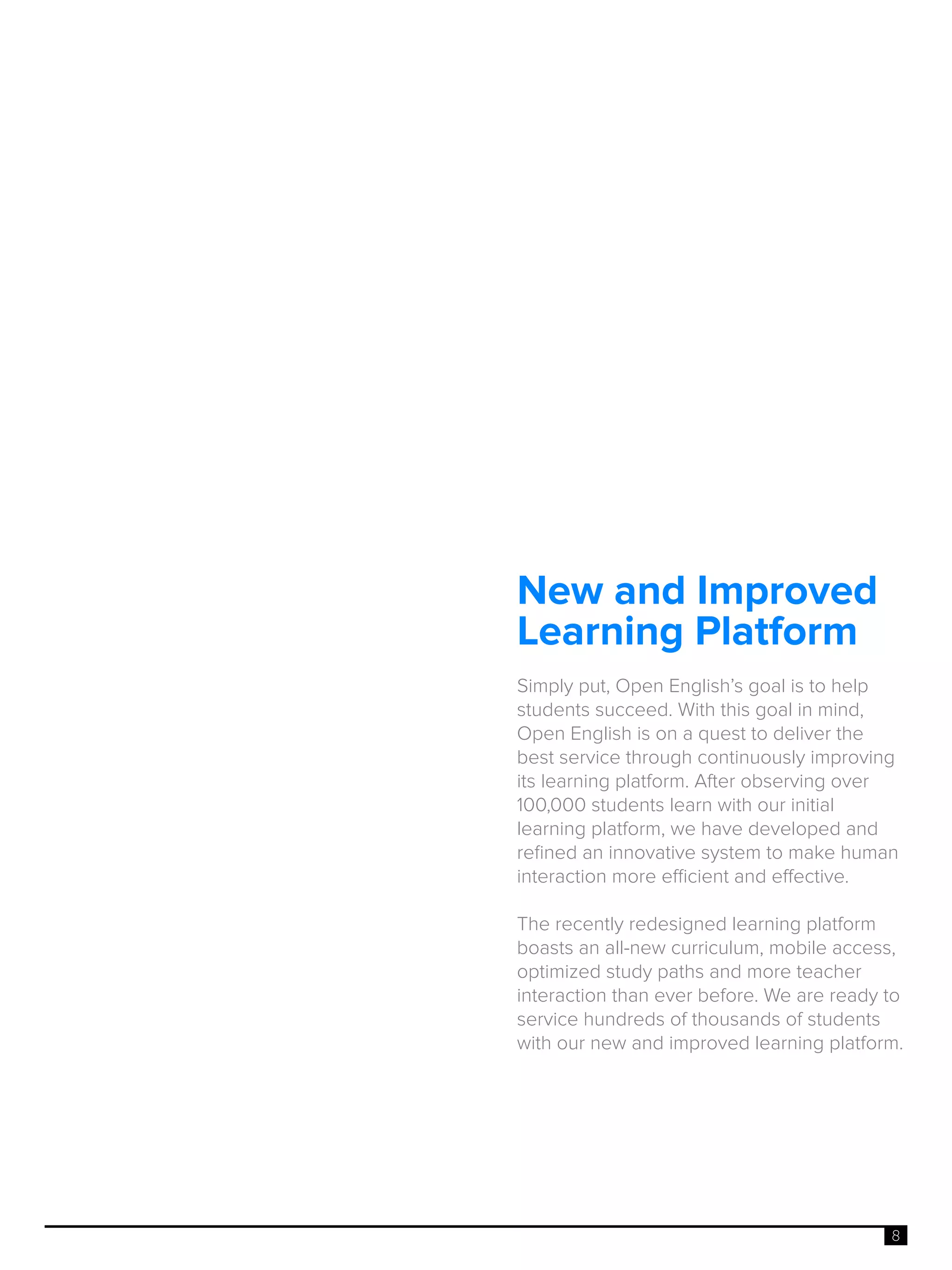 8
New and Improved
Learning Platform
Simply put, Open English’s goal is to help
students succeed. With this goal in mind,
Open English is on a quest to deliver the
best service through continuously improving
its learning platform. After observing over
100,000 students learn with our initial
learning platform, we have developed and
refined an innovative system to make human
interaction more efficient and effective.
The recently redesigned learning platform
boasts an all-new curriculum, mobile access,
optimized study paths and more teacher
interaction than ever before. We are ready to
service hundreds of thousands of students
with our new and improved learning platform.
 