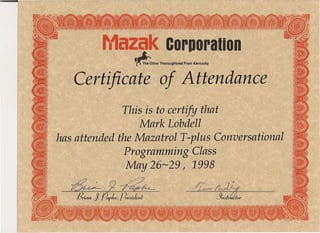 · F'.1azakc,orpo:ral:ion
~ther Thoroughbred From Kentucky
Certificate .of Attendance
This is to certify that
Mark Lobdell '
has attended the Mazatrol T-plus Conversational .
Programming Class
May 26~29 I 1998
~9~ ~-.
Brion, J. papke, preJuknl . 13kr
 