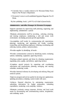  Currently I have a weekly column in Al- Mowaten Online News
Paper in The Women’s Department.
 Previously I wrote in well-established Egyptian Magazine Nos El
Donia.
My first publishing book ( ‫موالنا‬‫العشق‬ ) it’s kind of poem books.
Administrative and office ManagerAl- MowatenNewspaper:
Supports operations by supervising staff; planning, organizing, and
implementing administrative systems
•Maintains administrative staff by recruiting , selecting, orienting,
and training employees; maintaining a safe and secure work
environment; developing personal growth opportunities.
•Accomplishes staff results by communicating job expectations;
planning, monitoring, and appraising job results; coaching,
counselling, and disciplining employees; initiating, coordinating, and
enforcing systems, policies, and procedures.
•Provides supplies by identifying all needs .
•Provides communication systems by identifying needs; evaluating
options; maintaining equipment; approving invoices.
•Purchases printed materials and forms by obtaining requirements;
negotiating price, quality, and delivery; approving invoices.
•Completes special projects by organizing and coordinating
information and requirements; planning, arranging, and meeting
schedules; monitoring results.
•Provides historical reference by developing and utilizing filing and
retrieval systems.
•Improves program and service quality by devising new applications;
updating procedures; evaluating system results with users.
•Achieves financial objectives by anticipating requirements;
submitting information for budget preparation; scheduling
expenditures; monitoring costs; analyzing variances.
•Maintains continuity among corporate, division, and local work
teams by documenting and communicating actions, irregularities,
and continuing needs.
 