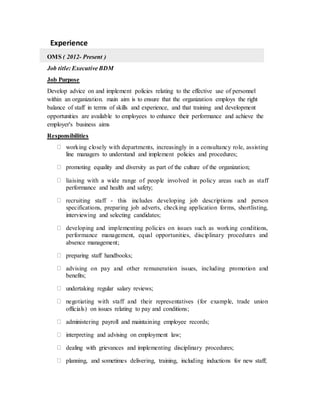 Experience
OMS ( 2012- Present )
Job title: Executive BDM
Job Purpose
Develop advice on and implement policies relating to the effective use of personnel
within an organization. main aim is to ensure that the organization employs the right
balance of staff in terms of skills and experience, and that training and development
opportunities are available to employees to enhance their performance and achieve the
employer's business aims
Responsibilities
working closely with departments, increasingly in a consultancy role, assisting
line managers to understand and implement policies and procedures;
promoting equality and diversity as part of the culture of the organization;
liaising with a wide range of people involved in policy areas such as staff
performance and health and safety;
recruiting staff - this includes developing job descriptions and person
specifications, preparing job adverts, checking application forms, shortlisting,
interviewing and selecting candidates;
developing and implementing policies on issues such as working conditions,
performance management, equal opportunities, disciplinary procedures and
absence management;
preparing staff handbooks;
advising on pay and other remuneration issues, including promotion and
benefits;
undertaking regular salary reviews;
negotiating with staff and their representatives (for example, trade union
officials) on issues relating to pay and conditions;
administering payroll and maintaining employee records;
interpreting and advising on employment law;
dealing with grievances and implementing disciplinary procedures;
planning, and sometimes delivering, training, including inductions for new staff;
 