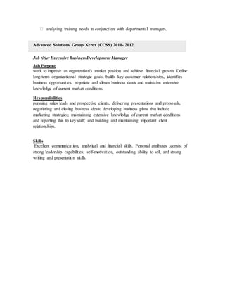 analysing training needs in conjunction with departmental managers.
Advanced Solutions Group Xerox (CCSS) 2010- 2012
Job title: Executive Business Development Manager
Job Purpose
work to improve an organization's market position and achieve financial growth. Define
long-term organizational strategic goals, builds key customer relationships, identifies
business opportunities, negotiate and closes business deals and maintains extensive
knowledge of current market conditions.
Responsibilities
pursuing sales leads and prospective clients, delivering presentations and proposals,
negotiating and closing business deals; developing business plans that include
marketing strategies; maintaining extensive knowledge of current market conditions
and reporting this to key staff; and building and maintaining important client
relationships.
Skills
Excellent communication, analytical and financial skills. Personal attributes .consist of
strong leadership capabilities, self-motivation, outstanding ability to sell, and strong
writing and presentation skills.
 