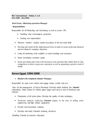 BLU International - Dubai, U.A.E
(Oct 2008 – Dec2009)
Real Estate –Marketing operation Manager
Responsibilities:
Responsible for all Marketing and Advertising as well as events / PR.
 Handling sales of prestigious properties
 Seeking new opportunities
 Measure / monitor / analyze market key player in the real estate field.
 Develop and create all the marketing activities in order to insure achieving financial
and non financial company objectives.
 Using all marketing tools available to create branding and awareness.
 Insure developing consumer equity
 Insure providing sales team with necessary tools and data that enable them to face
competition in order to gain new customers as well as spreading a positive word of
mouth.
Xerox Egypt 1994-2008
 Business Development channel Manager
Responsible for open a new market and engage dealer, reseller and ccss.
Also, for the management of Xerox Document Network which included five channel
(Alexandria, Delta, Sharm El -Shekh, upper Egypt and Cairo) in area of Hardware and
software.
 Preparation of all action plans. Develop the quality of sales techniques.
 Territories analysis, achieving Channel targets, in the area of selling color,
engineering and high volume equipments.
 Provide total documents solutions.
 Develop and retain Channels (training, incentive).
Handling Channel & customer objections
 