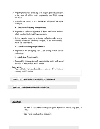  Preparing territories, achieving sales targets, preparing analysis,
in the area of selling color, engineering and high volume
machines
 Improving the quality of sales techniques using Lean Six Sigma
techniques.
 Executive Marketing Representative
 Responsible for the management of Xerox Document Network
which includes Dealers & Concessionaires.
 Setting budgets, preparing territories, achieving sales targets,
creating promotions, preparing analysis, in the area of selling
paper and consumables.
 SeniorMarketing Representative
 Responsible for managing East Alex selling Xerox various
equipments.
 Marketing Representative
 Responsible for managing and supporting the major and named
accounts in Alex (selling Xerox paper)
Sales Agent
 Responsible for Xerox and non Xerox customers (New Business)
covering east Alexandria.
1993 – 1994 Privet Business (Real-State & Automotive
1990 – 1992ElkhobarEducational School,KSA
Education
Bachelor of Educational Colleague English Department (Grade, very good) in
1990.
King Faisal Saudi Arabian University
 