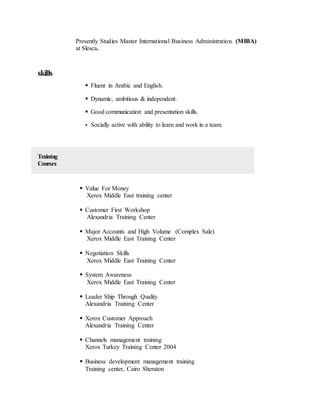 Presently Studies Master International Business Administration. (MIBA)
at Slesca.
skills
 Fluent in Arabic and English.
 Dynamic, ambitious & independent.
 Good communication and presentation skills.
 Socially active with ability to learn and work in a team.
Training
Courses
 Value For Money
Xerox Middle East training center
 Customer First Workshop
Alexandria Training Center
 Major Accounts and High Volume (Complex Sale)
Xerox Middle East Training Center
 Negotiation Skills
Xerox Middle East Training Center
 System Awareness
Xerox Middle East Training Center
 Leader Ship Through Quality
Alexandria Training Center
 Xerox Customer Approach
Alexandria Training Center
 Channels management training
Xerox Turkey Training Center 2004
 Business development management training
Training center, Cairo Sheraton
 