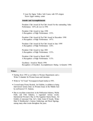  Lean Six Sigma Yellow belt Course with 92% degree
Xerox Egypt training center
Awards and Accomplishments
President Club Award & Par Club Award For the outstanding Sales
Performance 185% all over in 1996
President Club Award in June 1998
A Recognition of High Performance 153%
President Club Award & Par Club Award in December 1998
A Recognition of High Performance 147%
President Club Award & Par Club Award in June 1999
A Recognition of High Performance 124%
President Club Award in June 2001
A Recognition of High Performance 133%
President Club Award in March 2002
A Recognition of High Performance 113%
Excellence Award.in March 1998
Recognition of Excellent Accomplishment During 1st Quarter 1998.
Writer:
 Starting from 1992 as an Editor in Women Departments and a
Writer/ Columnist for Women Issues and Literature.
 Writer in “Al Youm” Newspaper in Saudi Arabia in 1993.
 Covered many Poetry Recitals, Art Exhibits, in addition to being
interviewed various times on Women Issues in the Middle East
by well known T.V. Stations.
 Due to excellent connections in the Publication Industry, Media
Field, and Film Industry, I organized various events;
International Women’s Day in The Egyptian Opera House, Art
Exhibit of renowned Fine Art’s Artist Amin El Serafy, Writer
Hala El Beshbeeshy’s Literary Gatherings and Book Signings,
among many other events throughout the years.
 