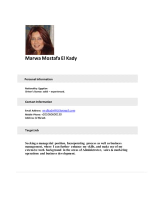 Marwa MostafaEl Kady
Personal Information
Nationality: Egyptian
Driver's license: valid – experienced.
Contact Information
Email Address: m-elkady68@hotmail.com
Mobile Phone: +201060600130
Address: Al Ma'adi.
Target Job
Seeking a managerial position, Incorporating process as well as business
management, where I can further enhance my skills, and make use of my
extensive work background in the areas of Administrator, sales & marketing
operations and business development.
 