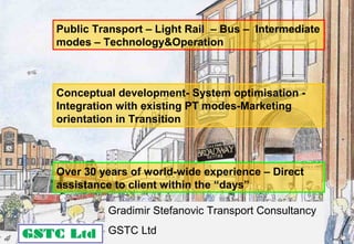 Public Transport – Light Rail – Bus – Intermediate
modes – Technology&Operation
Over 30 years of world-wide experience – Direct
assistance to client within the “days”
Gradimir Stefanovic Transport Consultancy
GSTC Ltd
Conceptual development- System optimisation -
Integration with existing PT modes-Marketing
orientation in Transition
 