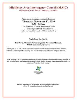 Middlesex Area Interagency Council (MAIC)
Celebrating Over 45 Years of Community Excellence
Please join us at our next community forum on:
Thursday, November 17, 2016
8:30 – 9:30 am
The deKoven House Community Center
27 Washington Street, Middletown
Coffee and breakfast snacks will be served at 8:15
Topic/Guest Speaker(s):
Ben Davies, Outreach/Advocacy/Quality Assurance Manager,
MARC Community Resources
Please join us as Mr. Davies leads an interactive workshop focused on the difference
between Lobbying and Advocacy and how to effectively advocate for your mission.
_______________________________________________________________________
MAIC Mission: “MAIC promotes and enhances cooperation and coordination of service providers as
well as investigating and evaluating any unmet social, welfare or health needs, duplication of services
or outmoded practices in the county.”
Parking is available in the adjacent Mellili Municipal Parking Lot.
Please do not park in the deKoven Parking Lot.
 
