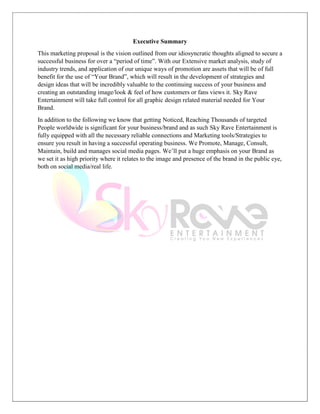 Executive Summary
This marketing proposal is the vision outlined from our idiosyncratic thoughts aligned to secure a
successful business for over a “period of time”. With our Extensive market analysis, study of
industry trends, and application of our unique ways of promotion are assets that will be of full
benefit for the use of “Your Brand”, which will result in the development of strategies and
design ideas that will be incredibly valuable to the continuing success of your business and
creating an outstanding image/look & feel of how customers or fans views it. Sky Rave
Entertainment will take full control for all graphic design related material needed for Your
Brand.
In addition to the following we know that getting Noticed, Reaching Thousands of targeted
People worldwide is significant for your business/brand and as such Sky Rave Entertainment is
fully equipped with all the necessary reliable connections and Marketing tools/Strategies to
ensure you result in having a successful operating business. We Promote, Manage, Consult,
Maintain, build and manages social media pages. We’ll put a huge emphasis on your Brand as
we set it as high priority where it relates to the image and presence of the brand in the public eye,
both on social media/real life.
 