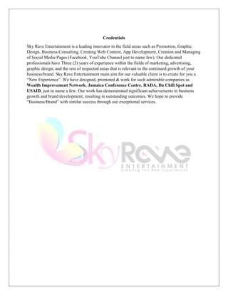 Credentials
Sky Rave Entertainment is a leading innovator in the field areas such as Promotion, Graphic
Design, Business Consulting, Creating Web Content, App Development, Creation and Managing
of Social Media Pages (Facebook, YouTube Channel just to name few). Our dedicated
professionals have Three (3) years of experience within the fields of marketing, advertising,
graphic design, and the rest of respected areas that is relevant to the continued growth of your
business/brand. Sky Rave Entertainment main aim for our valuable client is to create for you a
“New Experience”. We have designed, promoted & work for such admirable companies as
Wealth Improvement Network, Jamaica Conference Centre, RADA, Da Chill Spot and
USAID, just to name a few. Our work has demonstrated significant achievements in business
growth and brand development, resulting in outstanding outcomes. We hope to provide
“Business/Brand” with similar success through our exceptional services.
 