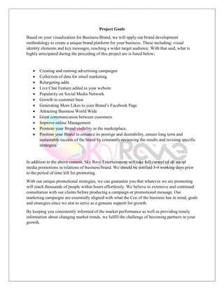 Project Goals
Based on your visualization for Business/Brand, we will apply our brand development
methodology to create a unique brand platform for your business. These including; visual
identity elements and key messages, reaching a wider target audience. With that said, what is
highly anticipated during the preceding of this project are is listed below;
 Creating and running advertising campaigns
 Collection of data for email marketing
 Retargeting adds
 Live Chat Feature added to your website
 Popularity on Social Media Network
 Growth in customer base
 Generating More Likes to your Brand’s Facebook Page
 Attracting Business World Wide
 Great communication between customers
 Improve online Management
 Promote your Brand visibility in the marketplace,
 Position your Brand to enhance its prestige and desirability, ensure long term and
sustainable success of the brand by constantly reviewing the results and revising specific
strategies.
In addition to the above content, Sky Rave Entertainment will take full control of all social
media promotions in relations of business/brand. We should be notified 3-4 working days prior
to the period of time left for promoting.
With our unique promotional strategies, we can guarantee you that whatever we are promoting
will reach thousands of people within hours effortlessly. We believe in extensive and continued
consultation with our clients before producing a campaign or promotional message. Our
marketing campaigns are essentially aligned with what the Ceo of the business has in mind, goals
and strategies since we aim to serve as a genuine support for growth.
By keeping you consistently informed of the market performance as well as providing timely
information about changing market trends, we fulfill the challenge of becoming partners in your
growth.
 