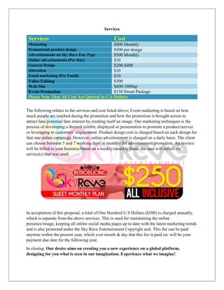 Services
Services Cost
Marketing $800 Monthly
Promotional product design $500 per design
Advertisements on Sky Rave Ent. Page $500 Monthly
Online advertisements (Per Day) $30
General Design $200-$400
Alteration $10
Email marketing (Per Email) $10
Video Editing $300
Web Site $600-1000up
Event Promotion $150 Sweet Package
Please Note That All Cost Are Quoted In U.S Dollars
The following relates to the services and cost listed above; Event marketing is based on how
much people are reached during the promotion and how the promotion is brought across to
attract fans/potential fans interest by creating itself an image. Our marketing techniques is the
process of developing a themed exhibit, displayed or presentation to promote a product/service
or leveraging in customers’ engagement. Product design cost is charged based on each design for
that one online campaign. However, online advertisement is charged on a daily basis. The client
can choose between 5 and 7 working days or monthly for advertisement/promotion. An invoice
will be billed to your business/brand on a weekly/monthly basis, the sum will reflect the
service(s) that was used.
In acceptation of this proposal, a total of One Hundred U.S Dollars ($200) is charged annually,
which is separate from the above services. This is used for maintaining the online
presence/image, keeping all online social media pages up to date with the latest marketing trends
and is also protected under the Sky Rave Entertainment Copyright seal. This fee can be paid
anytime within the present year, which ever month & day that this fee is paid on, will be your
payment due date for the following year.
In closing: Our desire aims on creating you a new experience on a global platform,
designing for you what is seen in our imagination. Experience what we imagine!
 