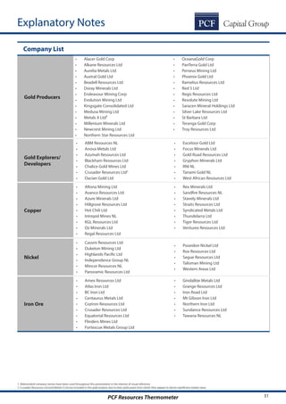 31PCF Resources Thermometer
Company List
Gold Producers
•	 Alacer Gold Corp
•	 Alkane Resources Ltd
•	 Aurelia Metals Ltd
•	 Austral Gold Ltd
•	 Beadell Resources Ltd
•	 Doray Minerals Ltd
•	 Endeavour Mining Corp
•	 Evolution Mining Ltd
•	 Kingsgate Consolidated Ltd
•	 Medusa Mining Ltd
•	 Metals X Ltd²
•	 Millenium Minerals Ltd
•	 Newcrest Mining Ltd
•	 Northern Star Resources Ltd
•	 OceanaGold Corp
•	 PanTerra Gold Ltd
•	 Perseus Mining Ltd
•	 Phoenix Gold Ltd
•	 Ramelius Resources Ltd
•	 Red 5 Ltd
•	 Regis Resources Ltd
•	 Resolute Mining Ltd
•	 Saracen Mineral Holdings Ltd
•	 Silver Lake Resources Ltd
•	 St Barbara Ltd
•	 Teranga Gold Corp
•	 Troy Resources Ltd
Gold Explorers/
Developers
•	 ABM Resources NL
•	 Anova Metals Ltd
•	 Azumah Resources Ltd
•	 Blackham Resources Ltd
•	 Chalice Gold Mines Ltd
•	 Crusader Resources Ltd2
•	 Dacian Gold Ltd
•	 Excelsior Gold Ltd
•	 Focus Minerals Ltd
•	 Gold Road Resources Ltd
•	 Gryphon Minerals Ltd
•	 RNI NL
•	 Tanami Gold NL
•	 West African Resources Ltd
Copper
•	 Altona Mining Ltd
•	 Avanco Resources Ltd
•	 Azure Minerals Ltd
•	 Hillgrove Resources Ltd
•	 Hot Chili Ltd
•	 Intrepid Mines NL
•	 KGL Resources Ltd
•	 Oz Minerals Ltd
•	 Regal Resources Ltd
•	 Rex Minerals Ltd
•	 Sandfire Resources NL
•	 Stavely Minerals Ltd
•	 Straits Resources Ltd
•	 Syndicated Metals Ltd
•	 Thundelarra Ltd
•	 Tiger Resources Ltd
•	 Venturex Resources Ltd
Nickel
•	 Cassini Resources Ltd
•	 Duketon Mining Ltd
•	 Highlands Pacific Ltd
•	 Independence Group NL
•	 Mincor Resources NL
•	 Panoramic Resources Ltd
•	 Poseidon Nickel Ltd
•	 Rox Resources Ltd
•	 Segue Resources Ltd
•	 Talisman Mining Ltd
•	 Western Areas Ltd
Iron Ore
•	 Amex Resources Ltd
•	 Atlas Iron Ltd
•	 BC Iron Ltd
•	 Centaurus Metals Ltd
•	 Coziron Resources Ltd
•	 Crusader Resources Ltd
•	 Equatorial Resources Ltd
•	 Flinders Mines Ltd
•	 Fortescue Metals Group Ltd
•	 Gindalbie Metals Ltd
•	 Grange Resources Ltd
•	 Iron Road Ltd
•	 Mt Gibson Iron Ltd
•	 Northern Iron Ltd
•	 Sundance Resources Ltd
•	 Tawana Resources NL
Explanatory Notes
1. Abbreviated company names have been used throughout this presentation in the interest of visual reference.
2. Crusader Resources Ltd and Metals X Ltd are included in the gold analysis due to their gold assets from which they appear to derive significant market value
 