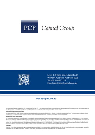 www.pcfcapital.com.au
Level 3, 8 Colin Street, West Perth
Western Australia, Australia, 6005
Tel +61 8 9486 7111
Email admin@pcfcapital.com.au
This publication has been prepared by PCF Capital Group Pty Ltd (“PCF“). The publication has been prepared solely for the internal use of PCF clients and may not be relied upon for
any other purpose. It cannot be reproduced, copied or provided to a third party without the prior written consent of PCF.
To whom this information is provided
This publication is only made available to persons who are wholesale clients within the meaning of section 761G of the Corporations Act 2001. This publication is supplied on the
condition that it is not passed on to any person who is a retail client within the meaning of section 761G of the Corporations Act 2001.
No warranties made as to content
The information contained in this presentation is provided for information purposes only. Accordingly, it is provided on the basis of no liability whatsoever to PCF, or the directors,
officers and employees of PCF who will not be responsible for any damages arising from any use made of the information herein. While all care has been taken in its preparation, this
information has not been independently audited and PCF, or the directors, officers and employees of PCF make no representation and give no warranty or undertaking, express or
implied, nor assume any responsibility for the authenticity, origin, validity, accuracy or completeness, or for any errors or omissions contained in the information. The assumptions
that were made in its preparation were based on publicly available information which has not been verified by PCF, or formally audited.
Copyright
Copyright in this publication is owned by PCF. You may use the information in this publication for your own personal use, but you must not (without PCF’s consent) alter, reproduce
or distribute any part of this publication, transmit it to any other person or incorporate the information into any other document.
 