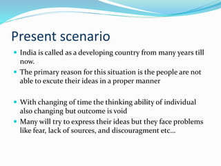 Present scenario
 India is called as a developing country from many years till
now.
 The primary reason for this situation is the people are not
able to excute their ideas in a proper manner
 With changing of time the thinking ability of individual
also changing but outcome is void
 Many will try to express their ideas but they face problems
like fear, lack of sources, and discouragment etc…
 