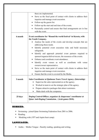 these are implemented.
• Serve as the focal point of contact with clients to address their
inquiries and manage event execution.
• Follow-up the guests list.
• Follow-up the start and end time of the events.
• Personally control and ensure that final arrangements are in line
with the event.
6 month Event coordinator for “Round the world festival “at Karata, with
the Youth Company.
• Analyse the needs of the events and develop concepts that are
addressing these needs.
• Identify potential event execution risks and build necessary
safeguards.
• Identify and approach potential event partners required to
sponsor/organize/deliver/secure, the resources of the events.
• Enhance and coordinate event attendance.
• Identify event venues as well as coordinate with venue
owners/owner representative.
• Serve as the main point of contact with clients to address their
inquiries and manage event execution.
• Ensure that the event is covered by the Media.
5 month Sales Coordinator at Qadmous Tours Travel Agency. (Internship)
• Supervise the sales representatives at the agency.
• Worked in team to set the strategic plan of the agency.
• Prepare attractive packages that attract customers.
• Make deals with the companies.
25 days Doping Control Officer, organizer & chaperones’ coordinator at
Qatar Anti-Doping Commission. (Arab games 2010).
HOBBIES:
 Swimming - joined Qatar Swimming Federation from 2001 to 2006.
 Reading.
 Modeling with ( FP7 and Aspire boot camp)
LANGUAGES:
 Arabic : Mother Tongue - fluently reading, speaking and writing.
 