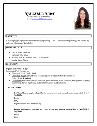 Aya Essam Amer
Mobile no.: +20 01003669907
Email:ayaessam890@yahoo.com
OBJECTIVE
A challenging job opportunity in the field of (Engineering / Civil / Construction Engineering) that utilizes my
skills and enhances my knowledge.
PERSONAL DATA
• Date of Birth: 20/11/1993
• Nationality: Egyptian
• Address: 6241 El- hadba al wosta , El-moqattem
• Marital status: Single
EDUCATION
Zagazig University – Egypt
Bachelor of Civil Engineering.
• Graduated: 2016 : Grade: Good
• Graduation project: Groundwater Evaluation (flow and transport model simulation)
Project Grade: Excellent
• Coursework: Reinforced concrete structures, Steel structures, Water structures, Management, Highway
engineering, Harbor engineering and inland navigation and Foundation
INTERNSHIPS
Dr/Ahmed lakouz engineering office for construction and general contracting – (July2013 /
Sep2013)
Design
BOQ
Implementation work and receiving
kaeaan engineering company for construction and general contracting – (Aug2015 /
Sep2015)
Design
BOQ
 