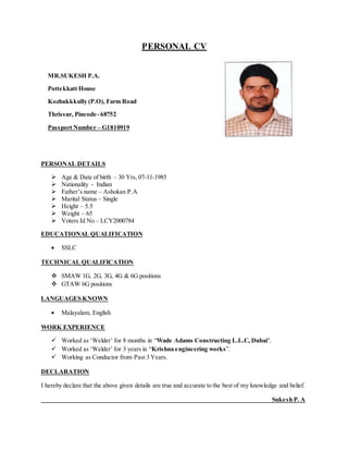 PERSONAL CV
MR.SUKESH P.A.
Pottekkatt House
Kozhukkkully (P.O), Farm Road
Thrissur, Pincode- 68752
Passport Number – G1810919
PERSONAL DETAILS
 Age & Date of birth – 30 Yrs, 07-11-1985
 Nationality - Indian
 Father’s name – Ashokan P.A
 Marital Status – Single
 Height – 5.5
 Weight – 65
 Voters Id No – LCY2000784
EDUCATIONAL QUALIFICATION
 SSLC
TECHNICAL QUALIFICATION
 SMAW 1G, 2G, 3G, 4G & 6G positions
 GTAW 6G positions
LANGUAGES KNOWN
 Malayalam, English
WORK EXPERIENCE
 Worked as ‘Welder’ for 8 months in “Wade Adams Constructing L.L.C, Dubai’.
 Worked as ‘Welder’ for 3 years in “Krishna engineering works”.
 Working as Conductor from Past 3 Years.
DECLARATION
I hereby declare that the above given details are true and accurate to the best of my knowledge and belief.
Sukesh P. A
 