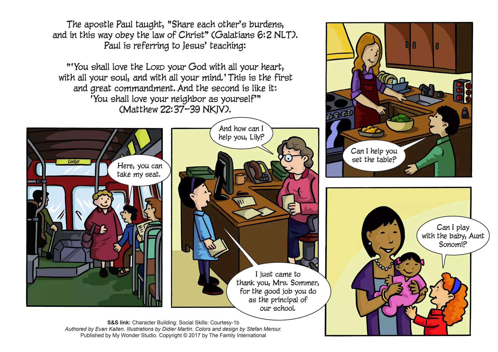 Can I play
with the baby, Aunt
Sonomi?
Can I help you
set the table?
Here, you can
take my seat.
And how can I
help you, Lily?
I just came to
thank you, Mrs. Sommer,
for the good job you do
as the principal of
our school.
The apostle Paul taught, “Share each other’s burdens,
and in this way obey the law of Christ” (Galatians 6:2 NLT).
Paul is referring to Jesus’ teaching:
“‘You shall love the Lord your God with all your heart,
with all your soul, and with all your mind.’ This is the first
and great commandment. And the second is like it:
‘You shall love your neighbor as yourself’”
(Matthew 22:37–39 NKJV).
Center
S&S link: Character Building: Social Skills: Courtesy-1b
Authored by Evan Kallen. Illustrations by Didier Martin. Colors and design by Stefan Merour.
Published by My Wonder Studio. Copyright © 2017 by The Family International