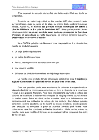 Pricing de produits Dérivés climatiques
Gabriel GARCIA - PRIETO 10 / 118 Mémoire du DEA Finance de Marché
C’est pourquoi les produits dérivés les plus traités aujourd’hui sont écrits sur
température.
Toutefois, se traitent aujourd’hui sur les marchés OTC des contrats indexés
sur température, chute de neige et de pluie, ou encore deals combinant plusieurs
indices. Aujourd’hui, le marché des produits dérivés climatiques est estimé à
plus de 5 Milliards de $ et près de 5 000 deals OTC. Alors que les produits dérivés
climatiques étaient au départ destinés avant tout aux compagnies de fourniture
d’énergie et agriculteurs de taille importante, ce marché concerne aujourd’hui
presque tous les secteurs d’activité.
Jack COGEN, président de Natsource pose cinq conditions à la réussite d’un
marché de produits financiers :
 Un large panel de participants
 Un indice de référence fiable
 Peu ou pas de possibilité de manipulation des prix
 Une certaine volatilité
 Existence de produits de couverture et de partage des risques
Le marché des produits dérivés climatiques satisfait les cinq. Il représente
aujourd’hui le marché de produits dérivés en plus forte croissance.
Dans une première partie, nous essaierons de présenter le risque climatique
inhérent à l’activité de nombreuses entreprises, et donc la nécessité de le couvrir par
recours à des produits financiers. Nous nous intéresserons pour cela à certains cas
concrets et essaierons d’élaborer des stratégies de hedging comme pourrait le faire
un market maker. Dans les deux parties suivantes, nous nous intéresserons plus
particulièrement aux méthodes de pricing de ces produits : tout d’abord produits
considérés comme standards sur le marché du risque climatique, et enfin produits
plus exotiques ou composés à partir de plusieurs produits plain vanilla. Nous
présenterons donc les principales méthodes d’évaluation utilisés par les acteurs du
marché, mais aussi modèles théoriques en les analysant et les comparant d’un point
de vue critique.
 
