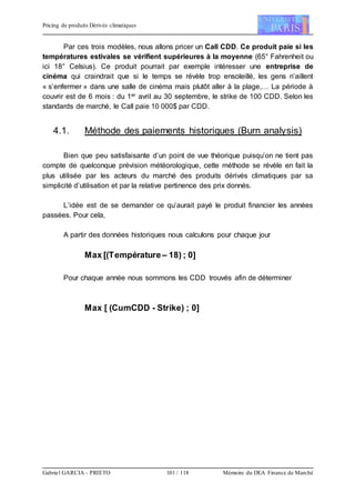 Pricing de produits Dérivés climatiques
Gabriel GARCIA - PRIETO 101 / 118 Mémoire du DEA Finance de Marché
Par ces trois modèles, nous allons pricer un Call CDD. Ce produit paie si les
températures estivales se vérifient supérieures à la moyenne (65° Fahrenheit ou
ici 18° Celsius). Ce produit pourrait par exemple intéresser une entreprise de
cinéma qui craindrait que si le temps se révèle trop ensoleillé, les gens n’aillent
« s’enfermer » dans une salle de cinéma mais plutôt aller à la plage,… La période à
couvrir est de 6 mois : du 1er avril au 30 septembre, le strike de 100 CDD. Selon les
standards de marché, le Call paie 10 000$ par CDD.
4.1. Méthode des paiements historiques (Burn analysis)
Bien que peu satisfaisante d’un point de vue théorique puisqu’on ne tient pas
compte de quelconque prévision météorologique, cette méthode se révèle en fait la
plus utilisée par les acteurs du marché des produits dérivés climatiques par sa
simplicité d’utilisation et par la relative pertinence des prix donnés.
L’idée est de se demander ce qu’aurait payé le produit financier les années
passées. Pour cela,
A partir des données historiques nous calculons pour chaque jour
Max [(Température– 18) ; 0]
Pour chaque année nous sommons les CDD trouvés afin de déterminer
Max [ (CumCDD - Strike) ; 0]
 