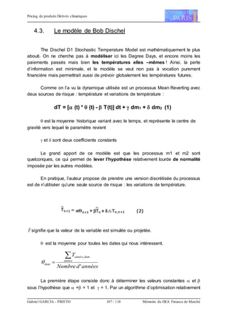 Pricing de produits Dérivés climatiques
Gabriel GARCIA - PRIETO 107 / 118 Mémoire du DEA Finance de Marché
4.3. Le modèle de Bob Dischel
The Dischel D1 Stochastic Temperature Model est mathématiquement le plus
abouti. On ne cherche pas à modéliser ici les Degree Days, et encore moins les
paiements passés mais bien les températures elles –mêmes ! Ainsi, la perte
d’information est minimale, et le modèle se veut non pas à vocation purement
financière mais permettrait aussi de prévoir globalement les températures futures.
Comme on l’a vu la dynamique utilisée est un processus Mean Reverting avec
deux sources de risque : température et variations de température :
dT = [ (t) *  (t) -  T(t)] dt +  dm1 +  dm2 (1)
 est la moyenne historique variant avec le temps, et représente le centre de
gravité vers lequel le paramètre revient
 et  sont deux coefficients constants
Le grand apport de ce modèle est que les processus m1 et m2 sont
quelconques, ce qui permet de lever l’hypothèse relativement lourde de normalité
imposée par les autres modèles.
En pratique, l’auteur propose de prendre une version discrétisée du processus
est de n’utiliséer qu’une seule source de risque : les variations de température.
Tˆ signifie que la valeur de la variable est simulée ou projetée.
 est la moyenne pour toutes les dates qui nous intéressent.
annéesdNombre
T
année
dateannée
date
'
,

La première étape consiste donc à déterminer les valeurs constantes  et 
sous l’hypothèse que  + = 1 et  = 1. Par un algorithme d’optimisation relativement
 