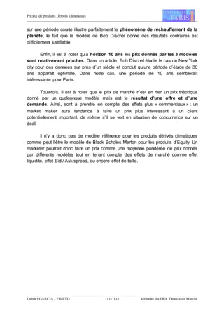 Pricing de produits Dérivés climatiques
Gabriel GARCIA - PRIETO 111 / 118 Mémoire du DEA Finance de Marché
sur une période courte illustre parfaitement le phénomène de réchauffement de la
planète, le fait que le modèle de Bob Dischel donne des résultats contraires est
difficilement justifiable.
Enfin, il est à noter qu’à horizon 10 ans les prix donnés par les 3 modèles
sont relativement proches. Dans un article, Bob Dischel étudie le cas de New York
city pour des données sur près d’un siècle et conclut qu’une période d’étude de 30
ans apparaît optimale. Dans notre cas, une période de 10 ans semblerait
intéressante pour Paris.
Toutefois, il est à noter que le prix de marché n’est en rien un prix théorique
donné par un quelconque modèle mais est le résultat d’une offre et d’une
demande. Ainsi, sont à prendre en compte des effets plus « commerciaux » : un
market maker aura tendance à faire un prix plus intéressant à un client
potentiellement important, de même s’il se voit en situation de concurrence sur un
deal.
Il n’y a donc pas de modèle référence pour les produits dérivés climatiques
comme peut l’être le modèle de Black Scholes Merton pour les produits d’Equity. Un
marketer pourrait donc faire un prix comme une moyenne pondérée de prix donnés
par différents modèles tout en tenant compte des effets de marché comme effet
liquidité, effet Bid / Ask spread, ou encore effet de taille.
 