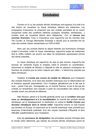 Pricing de produits Dérivés climatiques
Gabriel GARCIA - PRIETO 112 / 118 Mémoire du DEA Finance de Marché
CCCooonnncccllluuusssiiiooonnn
Comme on l’a vu, les produits dérivés climatiques sont apparus à la suite d’un
réel besoin de couverture du risque climatique inhérent aux entreprises. Les
compagnies d’assurance ne proposant que des contrats permettant de se couvrir
uniquement contre des conditions extrêmes (ouragans, tempêtes, sécheresses,…)
d’autres voies de couverture étaient alors obligatoires : d’où un recours aux
marchés financiers. Face à l’importance prise aujourd’hui par les marchés Over
The Counter, le Chicago Merchantile Exchange a décidé pour la première fois de
coter des contrats futures standardisés sur CDD et HDD.
Alors que ces produits étaient au départ destinés aux fournisseurs d’énergie
voulant s’immuniser contre le risque volumétrique, aujourd’hui toutes les entreprises
dont le chiffre d’affaire est soumis aux aléas de température apparaissent comme
des clients potentiels.
Le risque climatique est aujourd’hui de plus en plus reconnu. Aujourd’hui les
services de recherche Equity et analyses crédit le prennent en considération :
récemment un analyste de Moody’s a dégradé la note de plusieurs compagnies de
fourniture de propane pour la raison majeure que celles – ci étaient trop exposée aux
aléas climatiques.
Toutefois, il n’existe pas encore de modèle de référence pour l’évaluation
des produits financiers, et le choix des données historiques pour la détermination de
la tendance apparaît prépondérant. Ceci s’explique globalement par le fait que le
sous – jacent n’est pas échangeable sur un marché financier, et par le fait que les
contrats sur température sont mesurés à partir de l’accumulation des valeurs d’une
variable durant une période de référence.
Allan Roopan, gérant à la Société générale pense que la condition sine qua
none au développement et à la mondialisation du marché des produits dérivés
climatiques est le développement, la fiabilisation et surtout la facilité d’accès aux
données climatiques dans le monde entier. Aujourd’hui encore, le coût d’accès
aux données en Europe, et notamment sur le marché britannique reste prohibitif pour
beaucoup d’intervenants potentiels, d’où des risques importants d’illiquidité et donc
difficultés supplémentaires pour l’évaluation.
Avec les processus de dérégulation des principales sources d’énergie dans
le monde entier (électricité, gaz naturel), les produits dérivés climatiques auront de
 