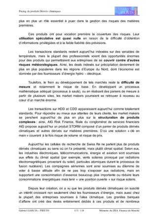Pricing de produits Dérivés climatiques
Gabriel GARCIA - PRIETO 113 / 118 Mémoire du DEA Finance de Marché
plus en plus un rôle essentiel à jouer dans la gestion des risques des matières
premières.
Ces produits ont pour vocation première la couverture des risques. Leur
utilisation spéculative est quasi nulle en raison de la difficulté d’obtention
d’informations privilégiées et à la faible fiabilité des prévisions.
Les transactions standards restent aujourd’hui indexées sur des variables de
température, mais la plupart des professionnels voient des opportunités énormes
pour des produits qui permettraient aux entreprises de se couvrir contre d’autres
risques météorologiques. Ainsi, les deals indexés sur précipitation deviennent de
plus en plus populaires dans les régions d’Europe du Nord, dont l’économie est
dominée par des fournisseurs d’énergie hydro – électrique.
Toutefois, le frein au développement de tels marchés reste la difficulté de
mesure et notamment le risque de base. En développant un processus
mathématique adéquat (processus à sauts), ou en réalisant des paniers de mesure à
partir de plusieurs sites, les market makers pourraient se retrouver à nouveau au
cœur d’un marché énorme.
Les transactions sur HDD et CDD apparaissent aujourd’hui comme totalement
standards. Pour répondre au mieux aux attentes de leurs clients, les market makers
se penchent aujourd’hui de plus en plus sur la structuration de produits
complexes : ainsi, AIG Risk Finance, filiale du conglomérat de services financiers
AIG propose aujourd’hui un produit STORM composé d’un panier de produits dérivés
climatiques et autres dérivés sur matières premières. D’où une solution « clé en
main » couvrant à la fois risque de volume et risque de prix.
Aujourd’hui les cellules de recherche de Swiss Re ne parlent plus de produits
dérivés climatiques au sens où on l’a présenté, mais plutôt climat spatial. Selon eux,
les industries électroniques, télécommunications, énergie et aviation sont soumises
aux effets du climat spatial (par exemple, vents solaires provoqué par radiations
électromagnétiques provenant du soleil, particules atomiques durant le processus de
fusion nucléaire). Les compagnies aériennes sont ainsi soumises au dilemme de
voler à basse altitude afin de ne pas trop s’exposer aux radiations, mais en
supportant une consommation d’essence beaucoup plus importante ou réduire leurs
consommations énergétiques mais tenir « une position ouverte » sur risque solaire.
Depuis leur création, on a vu que les produits dérivés climatiques on suscité
un intérêt croissant non seulement chez les fournisseurs d’énergie, mais aussi chez
la plupart des entreprises soumises à l’alea climatique. Les grandes banques
d’affaire ont créé des desks entièrement dédiés à ces produits et de nombreux
 