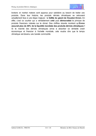Pricing de produits Dérivés climatiques
Gabriel GARCIA - PRIETO 114 / 118 Mémoire du DEA Finance de Marché
brokers et market makers sont apparus pour satisfaire au besoin de traiter ces
produits. Dans leur histoire, les produits dérivés climatiques se retrouvent
actuellement face à une étape majeure : la faillite du géant de Houston Enron. En
effet, c’est ce courtier qui a véritablement créé puis démocratisé le principe de
produits financiers indexés sur le climat. Des chiffres récents montrent qu’Enron
assurait plus de 40% de la liquidité mondiale des produits dérivés climatiques !
Si le marché des dérivés climatiques arrive à absorber ce véritable crash
économique et financier à l’échelle mondiale, cela voudra dire que le temps
climatique est devenu une banale commodité.
 