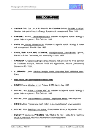 Pricing de produits Dérivés climatiques
Gabriel GARCIA - PRIETO 115 / 118 Mémoire du DEA Finance de Marché
BBBIIIBBBLLLIIIOOOGGGRRRAAAPPPHHHIIIEEE
 ARDITTI Fred, CAI Lan, CAO Melanie, McDONALD Richard, Whether to hedge,
Weather risk special report – Energy & power risk management, Risk 1999
 BERNERO Richard, The insurers move in, Weather risk special report – Energy &
power risk management, Risk October 1998
 BRIYS Eric, Pricing mother nature, Weather risk special report – Energy & power
risk management, Risk October 1998
 BRIYS, BELLALAH, MAI, VARENNE, Pricing Insurance Linked Bonds, Options,
Futures & Exotic Derivatives, ed. John Wiley & Sons, 1999
 CARMONA R, Calibrating Degree Days Options, Talk given at the Third Seminar
on Stochastic Analysis, Random Fields and Applications, Ascona (Switzerland)
September 23, 1999.
 CLEMMONS Lynda, Weather hedges shield companies from inclement sales,
Enron
 http://www.cme.com/weather/weather.html
 DAVEY Emma, Weather or not, Futures & OTC World July 1998
 DISCHEL Bob, Black – Scholes won’t do, Weather risk special report – Energy &
power risk management, Risk October 1998
 DISCHEL Bob, The Dischel D1 Stochastic Temperature Model, www.wxpx.com
 DISCHEL Bob, Pricing: how much history is too much history?, www.wxpx.com
 DISCHEL Bob, Seeding a rain market, Environmental Finance September 2000
 DOHERTY Stephen & PRESTON Rob, What is the Fair – Value for a Heathrow
00/01 HDD swap?, http://www.weatherderivs.com/resear.html
 