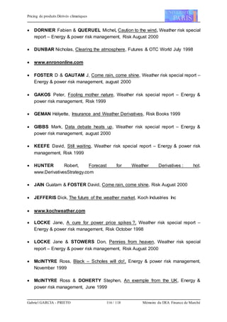 Pricing de produits Dérivés climatiques
Gabriel GARCIA - PRIETO 116 / 118 Mémoire du DEA Finance de Marché
 DORNIER Fabien & QUERUEL Michel, Caution to the wind, Weather risk special
report – Energy & power risk management, Risk August 2000
 DUNBAR Nicholas, Clearing the atmosphere, Futures & OTC World July 1998
 www.enrononline.com
 FOSTER D & GAUTAM J, Come rain, come shine, Weather risk special report –
Energy & power risk management, august 2000
 GAKOS Peter, Fooling mother nature, Weather risk special report – Energy &
power risk management, Risk 1999
 GEMAN Hélyette, Insurance and Weather Derivatives, Risk Books 1999
 GIBBS Mark, Data debate heats up, Weather risk special report – Energy &
power risk management, august 2000
 KEEFE David, Still waiting, Weather risk special report – Energy & power risk
management, Risk 1999
 HUNTER Robert, Forecast for Weather Derivatives : hot,
www.DerivativesStrategy.com
 JAIN Guatam & FOSTER David, Come rain, come shine, Risk August 2000
 JEFFERIS Dick, The future of the weather market, Koch Industries Inc
 www.kochweather.com
 LOCKE Jane, A cure for power price spikes ?, Weather risk special report –
Energy & power risk management, Risk October 1998
 LOCKE Jane & STOWERS Don, Pennies from heaven, Weather risk special
report – Energy & power risk management, Risk August 2000
 McINTYRE Ross, Black – Scholes will do!, Energy & power risk management,
November 1999
 McINTYRE Ross & DOHERTY Stephen, An exemple from the UK, Energy &
power risk management, June 1999
 