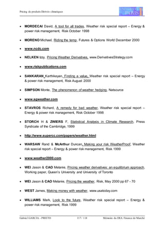 Pricing de produits Dérivés climatiques
Gabriel GARCIA - PRIETO 117 / 118 Mémoire du DEA Finance de Marché
 MORDECAI David, A tool for all trades, Weather risk special report – Energy &
power risk management, Risk October 1998
 MORENO Michael, Riding the temp, Futures & Options World December 2000
 www.ncdc.com
 NELKEN Izzy, Pricing Weather Derivatives, www.DerivativesStrategy.com
 www.riskpublications.com
 SANKARAN Karthikeyan, Finding a value, Weather risk special report – Energy
& power risk management, Risk August 2000
 SIMPSON Monte, The phenomenon of weather hedging, Natsource
 www.sgweather.com
 STAVROS Richard, A remedy for bad weather, Weather risk special report –
Energy & power risk management, Risk October 1998
 STORCH H & ZWIERS F, Statistical Analysis in Climate Research, Press
Syndicate of the Cambridge, 1999
 http://www.supercc.com/papers/weather.html
 WARSAW Rand & McArthur Duncan, Making your risk WeatherProof, Weather
risk special report – Energy & power risk management, Risk 1999
 www.weather2000.com
 WEI Jason & CAO Melanie, Pricing weather derivatives: an equilibrium approach,
Working paper, Queen’s University and University of Toronto
 WEI Jason & CAO Melanie, Pricing the weather, Risk, May 2000 pp 67 - 70
 WEST James, Making money with weather, www.usatoday.com
 WILLIAMS Mark, Look to the future, Weather risk special report – Energy &
power risk management, Risk 1999
 