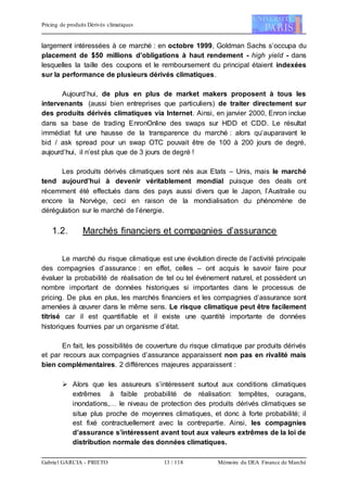 Pricing de produits Dérivés climatiques
Gabriel GARCIA - PRIETO 13 / 118 Mémoire du DEA Finance de Marché
largement intéressées à ce marché : en octobre 1999, Goldman Sachs s’occupa du
placement de $50 millions d’obligations à haut rendement - high yield - dans
lesquelles la taille des coupons et le remboursement du principal étaient indexées
sur la performance de plusieurs dérivés climatiques.
Aujourd’hui, de plus en plus de market makers proposent à tous les
intervenants (aussi bien entreprises que particuliers) de traiter directement sur
des produits dérivés climatiques via Internet. Ainsi, en janvier 2000, Enron inclue
dans sa base de trading EnronOnline des swaps sur HDD et CDD. Le résultat
immédiat fut une hausse de la transparence du marché : alors qu’auparavant le
bid / ask spread pour un swap OTC pouvait être de 100 à 200 jours de degré,
aujourd’hui, il n’est plus que de 3 jours de degré !
Les produits dérivés climatiques sont nés aux Etats – Unis, mais le marché
tend aujourd’hui à devenir véritablement mondial puisque des deals ont
récemment été effectués dans des pays aussi divers que le Japon, l’Australie ou
encore la Norvège, ceci en raison de la mondialisation du phénomène de
dérégulation sur le marché de l’énergie.
1.2. Marchés financiers et compagnies d’assurance
Le marché du risque climatique est une évolution directe de l’activité principale
des compagnies d’assurance : en effet, celles – ont acquis le savoir faire pour
évaluer la probabilité de réalisation de tel ou tel événement naturel, et possèdent un
nombre important de données historiques si importantes dans le processus de
pricing. De plus en plus, les marchés financiers et les compagnies d’assurance sont
amenées à œuvrer dans le même sens. Le risque climatique peut être facilement
titrisé car il est quantifiable et il existe une quantité importante de données
historiques fournies par un organisme d’état.
En fait, les possibilités de couverture du risque climatique par produits dérivés
et par recours aux compagnies d’assurance apparaissent non pas en rivalité mais
bien complémentaires. 2 différences majeures apparaissent :
 Alors que les assureurs s’intéressent surtout aux conditions climatiques
extrêmes à faible probabilité de réalisation: tempêtes, ouragans,
inondations,… le niveau de protection des produits dérivés climatiques se
situe plus proche de moyennes climatiques, et donc à forte probabilité; il
est fixé contractuellement avec la contrepartie. Ainsi, les compagnies
d’assurance s’intéressent avant tout aux valeurs extrêmes de la loi de
distribution normale des données climatiques.
 