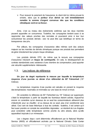 Pricing de produits Dérivés climatiques
Gabriel GARCIA - PRIETO 14 / 118 Mémoire du DEA Finance de Marché
 Pour recevoir le paiement de l’assurance, le client doit lui même prouver le
sinistre, alors que le porteur d’un dérivé se voit immédiatement
remettre la somme d’argent convenue dès que les conditions
climatiques sont en sa faveur.
Ainsi, c’est au niveau des événements extrêmes que les deux marchés
peuvent apparaître en concurrence. Toutefois, les compagnies tendent aussi à se
rapprocher des valeurs proches des normales et pourraient ainsi à leur tour
concurrencer les produits dérivés : ceci ne peut être que bénéfique en terme de
transparence des prix.
Par ailleurs, les compagnies d’assurance elles mêmes sont des acteurs
majeurs sur les marchés de dérivés climatiques puisque ces produits leur permettent
de gérer directement leur propre risque climatique.
Les produits dérivés OTC, de même que le recours aux compagnies
d’assurance induisent un risque de contrepartie. En cela, le développement de
contrats standardisés avec existence d’une chambre de compensation, peut apporter
une sécurité supplémentaire intéressante.
1.3. Les indices de référence
Un jour de degré représente la mesure par laquelle la température
moyenne d’une journée va dévier d’un référentiel de 65° Fahrenheit (18°
Celsius).
La température moyenne d’une journée est calculée en prenant la moyenne
des températures maximales et minimales sur une base de minuit à minuit.
On considère la référence de 65° Fahrenheit (ou 18° Celsius) car auparavant,
c’était la température à partir de laquelle les fourneaux étaient activés. Aujourd’hui
encore on considère qu’en dessous de ce seuil les consommateurs utiliseront plus
d’électricité pour se chauffer ; et au dessus de ce seuil, plus d’air conditionné sera
utilisé. Ceci sert de base théorique à tous les contrats : toutefois, il est certain qu’il
faut aussi prendre en compte les sensibilités régionales : un résident de Los Angeles
peut considérer cette température comme proche du zéro absolu, alors qu’elle
apparaîtrait tropicale à un minnesotan.
Les « degree days » sont déterminés officiellement par le National Weather
Service (NWS) et officiellement archivés par le National Climatic Data Center
 