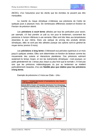 Pricing de produits Dérivés climatiques
Gabriel GARCIA - PRIETO 15 / 118 Mémoire du DEA Finance de Marché
(NCDC), d’où l’assurance pour les clients que les données ne peuvent pas être
manipulées.
Le marché du risque climatique s’intéresse aux prévisions de l’ordre de
quelques jours à plusieurs mois. De nombreuses différences existent en fonction de
l’horizon de prévision désiré.
Les prévisions à court terme utilisées par tous les particuliers pour savoir,
par exemple, s’il faut prendre un pull ou non pour le lendemain, concernent les
prévisions à horizon inférieure à une semaine. Elles sont très liées aux températures
observées le jour même. Dans une optique de pricing des produits dérivés
climatiques, elles ne sont pas très utilisées puisque ces options sont en général de
moyen terme (environ 6 mois).
Les prévisions à long terme s’intéressent aux périodes supérieurs à un mois
jusqu’à quelques années. Elles sont déterminées en fonction de facteurs comme les
mouvements des océans et interactions planétaires. Ces prévisions estiment
seulement le temps moyen, et non les événements climatiques : c’est pourquoi, on
parlé généralement de « temps plus chaud ou plus froid que la normale ». Il n’est pas
rare que les prévisions météorologiques du jour au lendemain se révèlent
particulièrement inexactes, d’où une fiabilité plus que relative pour les prévisions
à long terme.
Exemple de prévisions à 3 mois aux Etats – Unis :
 