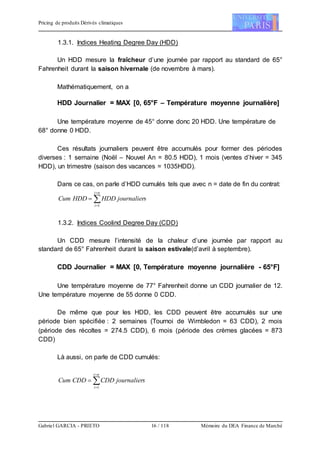 Pricing de produits Dérivés climatiques
Gabriel GARCIA - PRIETO 16 / 118 Mémoire du DEA Finance de Marché
1.3.1. Indices Heating Degree Day (HDD)
Un HDD mesure la fraîcheur d’une journée par rapport au standard de 65°
Fahrenheit durant la saison hivernale (de novembre à mars).
Mathématiquement, on a
HDD Journalier = MAX [0, 65°F – Température moyenne journalière]
Une température moyenne de 45° donne donc 20 HDD. Une température de
68° donne 0 HDD.
Ces résultats journaliers peuvent être accumulés pour former des périodes
diverses : 1 semaine (Noël – Nouvel An = 80.5 HDD), 1 mois (ventes d’hiver = 345
HDD), un trimestre (saison des vacances = 1035HDD).
Dans ce cas, on parle d’HDD cumulés tels que avec n = date de fin du contrat:




ni
i
sjournalierHDDHDDCum
1
1.3.2. Indices Coolind Degree Day (CDD)
Un CDD mesure l’intensité de la chaleur d’une journée par rapport au
standard de 65° Fahrenheit durant la saison estivale(d’avril à septembre).
CDD Journalier = MAX [0, Température moyenne journalière - 65°F]
Une température moyenne de 77° Fahrenheit donne un CDD journalier de 12.
Une température moyenne de 55 donne 0 CDD.
De même que pour les HDD, les CDD peuvent être accumulés sur une
période bien spécifiée : 2 semaines (Tournoi de Wimbledon = 63 CDD), 2 mois
(période des récoltes = 274.5 CDD), 6 mois (période des crèmes glacées = 873
CDD)
Là aussi, on parle de CDD cumulés:




ni
i
sjournalierCDDCDDCum
1
 