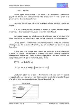 Pricing de produits Dérivés climatiques
Gabriel GARCIA - PRIETO 18 / 118 Mémoire du DEA Finance de Marché
1.4.1.1. Le Cap
Encore appelé option d’achat – call option – le Cap donne à l’acheteur un
payout non -linéaire basé sur la différence entre la valeur spot du sous – jacent et le
prix d’exercice défini contractuellement.
L’acheteur de Cap paie une prime au vendeur afin de posséder ce droit au
payout.
Si le prix spot est supérieur au strike, le vendeur va payer la différence de prix
à l’acheteur ; dans le cas contraire, aucun versement n’est effectué.
Le montant à payer est calculé comme la différence entre le prix spot et le
strike, multiplié par un certain prix par unité d’indice, majoré par un certain montant.
Le cap permet à l’acheteur de s’assurer une protection contre des conditions
climatiques qui lui seraient défavorables, tout en bénéficiant de conditions plus
favorables.
Notons enfin qu’à l’image des contrats de réassurance où le réassureur
« achète » à l’assureur ses sinistres au – dessus d’un certain niveau et jusqu’à une
certaine limite (contrats en « excess of loss »), le pay-off en T est limité dans tous les
cas (contractuellement) par un montant B, ce qui donne
CSP (T) = min (B, C(T)), soit
CSP (T) = min [B, A max [0, 

n
j
j k
1
)65,0max(  ]]
L’instrument décrit par le cash – flow terminal peut aussi bien être appelé
« capped call » que « cal spread » car il correspond à la détention en position longue
d’un call de strike k et en position courte d’un call de strike B / A.
 
