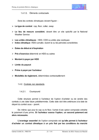Pricing de produits Dérivés climatiques
Gabriel GARCIA - PRIETO 21 / 118 Mémoire du DEA Finance de Marché
1.4.1.5. Éléments contractuels
Dans les contrats climatiques doivent figurer :
 Le type de contrat : cap, floor, collar, swap
 Le lieu de mesure considéré, devant être un site spécifié par la National
Weather Service
 Les unités climatiques : HDD, CDD ou unités plus exotiques
 Index climatique :HDD cumulés durant la ou les périodes considérées
 Dates de début et d’éxpiration
 Prix d’exercice déterminé en HDD ou autres
 Montant à payer par HDD
 Limite du payout
 Prime à payer par l’acheteur
 Modalités de règlement, déterminées contractuellement
1.4.2. Contrats non standards
1.4.2.1. Coumpound
Cette structure permet à l’acheteur de l’option d’acheter ou de vendre des
contrats à une date future prédéterminée. Cette date doit être antérieure à la date de
départ du contrat sous – jacent.
De même que pour le cap ou le floor, l’achat d’une option composée entraîne
le paiement d’une prime. Si l’acheteur exerce l’option, un second paiement est
alors nécessaire.
L’avantage essentiel de l’option composée est qu’elle permet à l’acheteur
d’acheter un contrat climatique à un prix fixé par les conditions du marché
 
