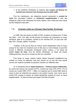 Pricing de produits Dérivés climatiques
Gabriel GARCIA - PRIETO 23 / 118 Mémoire du DEA Finance de Marché
 Si les conditions climatiques se réalisent, son coupon est diminué du
montant que l’assureur aura dû payer pour la partie réelle.
Pour les investisseurs, ces obligations peuvent représenter un produit de
niche leur permettant d’obtenir un rendement supplémentaire à celui des
obligations d’état et des entreprises de bonne notation, mais n’étant pas aussi risqué
que les obligations high yield.
1.5. Contrats côtés au Chicago Merchantile Exchange
Le CME côte des futures sur HDD et CDD, et options sur futures pour 10 villes
des Etats – Unis. Ces villes ont été choisies en fonction de l’importance du risque
climatique, taille de la population, activité sur les marchés OTC, on peut ainsi citer
New York, Chicago, Atlanta, Cincinnati, ...
Toutefois, le fait que les lieux de mesure soient standardisés induit un risque
puisque le lieu exact de couverture peut en être plus ou moins éloigné, et peut être
soumis à différents mouvements climatiques (vents, océans,…). Ce risque est
appelé risque de base. Pour les dérivés climatiques, ce risque est encore
malheureusement peu pris en compte car très dur à quantifier.
Pour limiter ce risque, certains market makers proposent actuellement des
contrats où l’indice de référence n’est plus mesuré sur un seul site mais calculé
comme une moyenne pondérée de plusieurs mesures sur différents sites.
Si on représente dans le repère Espérance – Variance propre à Markowitz,
les points des revenus non couverts (FFFC), couverts par swap OTC (FFFC +FF) et
couvert par contrat CME (FFFC + ORD), on s’aperçoit que le contrat CME réduit le
risque et donc le rendement par rapport à une position ouverte, mais moins que le
contrat OTC puisque le porteur de contrat standardisé accepte de courir un risque
supplémentaire : le risque de base pour lequel il doit être rémunéré.
 