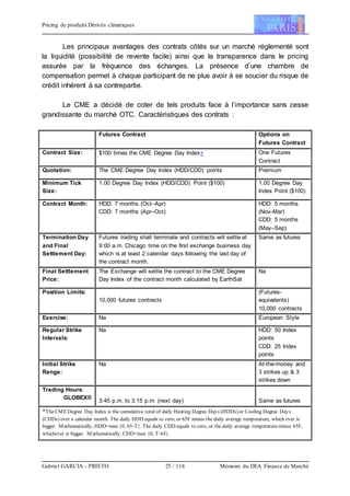 Pricing de produits Dérivés climatiques
Gabriel GARCIA - PRIETO 25 / 118 Mémoire du DEA Finance de Marché
Les principaux avantages des contrats côtés sur un marché réglementé sont
la liquidité (possibilité de revente facile) ainsi que la transparence dans le pricing
assurée par la fréquence des échanges. La présence d’une chambre de
compensation permet à chaque participant de ne plus avoir à se soucier du risque de
crédit inhérent à sa contrepartie.
Le CME a décidé de coter de tels produits face à l’importance sans cesse
grandissante du marché OTC. Caractéristiques des contrats :
Futures Contract Options on
Futures Contract
Contract Size: $100 times the CME Degree Day Index One Futures
Contract
Quotation: The CME Degree Day Index (HDD/CDD) points Premium
Minimum Tick
Size:
1.00 Degree Day Index (HDD/CDD) Point ($100) 1.00 Degree Day
Index Point ($100)
Contract Month: HDD: 7 months (Oct–Apr)
CDD: 7 months (Apr–Oct)
HDD: 5 months
(Nov–Mar)
CDD: 5 months
(May–Sep)
Termination Day
and Final
Settlement Day:
Futures trading shall terminate and contracts will settle at
9:00 a.m. Chicago time on the first exchange business day
which is at least 2 calendar days following the last day of
the contract month.
Same as futures
Final Settlement
Price:
The Exchange will settle the contract to the CME Degree
Day Index of the contract month calculated by EarthSat
Na
Position Limits:
10,000 futures contracts
(Futures-
equivalents)
10,000 contracts
Exercise: Na European Style
Regular Strike
Intervals:
Na HDD: 50 Index
points
CDD: 25 Index
points
Initial Strike
Range:
Na At-the-money and
3 strikes up & 3
strikes down
Trading Hours:
GLOBEX®
3:45 p.m. to 3:15 p.m. (next day) Same as futures
*TheCMEDegree Day Index is the cumulative total of daily Heating Degree Days (HDDs) or Cooling Degree Days
(CDDs) over a calendar month. The daily HDD equals to zero, or 65F minus the daily average temperature, which ever is
bigger. Mathematically, HDD=max {0, 65-T}. The daily CDD equals to zero, or the daily average temperatureminus 65F,
whichever is bigger. Mathematically, CDD=max {0, T-65}.
 