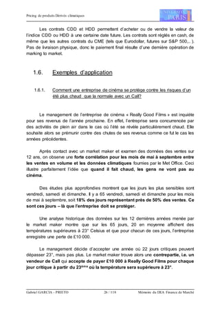 Pricing de produits Dérivés climatiques
Gabriel GARCIA - PRIETO 26 / 118 Mémoire du DEA Finance de Marché
Les contrats CDD et HDD permettent d’acheter ou de vendre la valeur de
l’indice CDD ou HDD à une certaine date future. Les contrats sont réglés en cash, de
même que les autres contrats du CME (tels que Eurodollar, futures sur S&P 500,.. ).
Pas de livraison physique, donc le paiement final résulte d’une dernière opération de
marking to market.
1.6. Exemples d’application
1.6.1. Comment une entreprise de cinéma se protège contre les risques d’un
été plus chaud que la normale avec un Call?
Le management de l’entreprise de cinéma « Really Good Films » est inquiète
pour ses revenus de l’année prochaine. En effet, l’entreprise sera concurrencée par
des activités de plein air dans le cas où l’été se révèle particulièrement chaud. Elle
souhaite alors se prémunir contre des chutes de ses revenus comme ce fut le cas les
années précédentes.
Après contact avec un market maker et examen des données des ventes sur
12 ans, on observe une forte corrélation pour les mois de mai à septembre entre
les ventes en volume et les données climatiques fournies par le Met Office. Ceci
illustre parfaitement l’idée que quand il fait chaud, les gens ne vont pas au
cinéma.
Des études plus approfondies montrent que les jours les plus sensibles sont
vendredi, samedi et dimanche. Il y a 65 vendredi, samedi et dimanche pour les mois
de mai à septembre, soit 18% des jours représentant près de 50% des ventes. Ce
sont ces jours – là que l’entreprise doit se protéger.
Une analyse historique des données sur les 12 dernières années menée par
le market maker montre que sur les 65 jours, 20 en moyenne affichent des
températures supérieures à 23° Celsius et que pour chacun de ces jours, l’entreprise
enregistre une perte de £10 000.
Le management décide d’accepter une année où 22 jours critiques peuvent
dépasser 23°, mais pas plus. Le market maker trouve alors une contrepartie, i.e. un
vendeur de Call qui accepte de payer £10 000 à Really Good Films pour chaque
jour critique à partir du 23ème où la température sera supérieure à 23°.
 