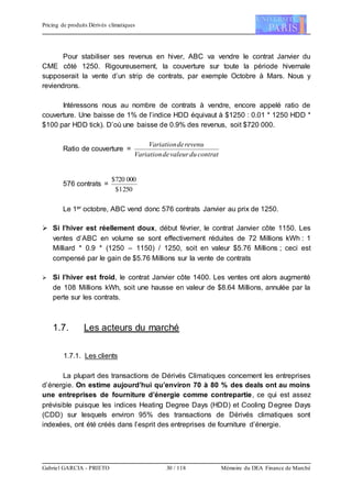 Pricing de produits Dérivés climatiques
Gabriel GARCIA - PRIETO 30 / 118 Mémoire du DEA Finance de Marché
Pour stabiliser ses revenus en hiver, ABC va vendre le contrat Janvier du
CME côté 1250. Rigoureusement, la couverture sur toute la période hivernale
supposerait la vente d’un strip de contrats, par exemple Octobre à Mars. Nous y
reviendrons.
Intéressons nous au nombre de contrats à vendre, encore appelé ratio de
couverture. Une baisse de 1% de l’indice HDD équivaut à $1250 : 0.01 * 1250 HDD *
$100 par HDD tick). D’où une baisse de 0.9% des revenus, soit $720 000.
Ratio de couverture =
contratduvaleurdeVariation
revenudeVariation
576 contrats =
2501$
000720$
Le 1er octobre, ABC vend donc 576 contrats Janvier au prix de 1250.
 Si l’hiver est réellement doux, début février, le contrat Janvier côte 1150. Les
ventes d’ABC en volume se sont effectivement réduites de 72 Millions kWh : 1
Milliard * 0.9 * (1250 – 1150) / 1250, soit en valeur $5.76 Millions ; ceci est
compensé par le gain de $5.76 Millions sur la vente de contrats
 Si l’hiver est froid, le contrat Janvier côte 1400. Les ventes ont alors augmenté
de 108 Millions kWh, soit une hausse en valeur de $8.64 Millions, annulée par la
perte sur les contrats.
1.7. Les acteurs du marché
1.7.1. Les clients
La plupart des transactions de Dérivés Climatiques concernent les entreprises
d’énergie. On estime aujourd’hui qu’environ 70 à 80 % des deals ont au moins
une entreprises de fourniture d’énergie comme contrepartie, ce qui est assez
prévisible puisque les indices Heating Degree Days (HDD) et Cooling Degree Days
(CDD) sur lesquels environ 95% des transactions de Dérivés climatiques sont
indexées, ont été créés dans l’esprit des entreprises de fourniture d’énergie.
 