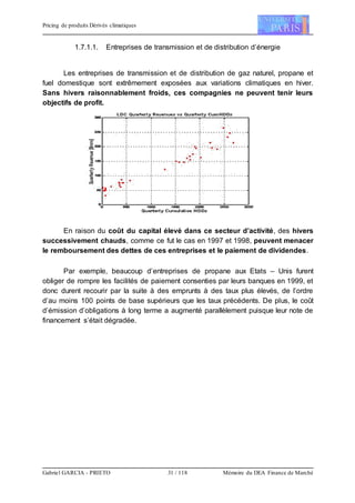 Pricing de produits Dérivés climatiques
Gabriel GARCIA - PRIETO 31 / 118 Mémoire du DEA Finance de Marché
1.7.1.1. Entreprises de transmission et de distribution d’énergie
Les entreprises de transmission et de distribution de gaz naturel, propane et
fuel domestique sont extrêmement exposées aux variations climatiques en hiver.
Sans hivers raisonnablement froids, ces compagnies ne peuvent tenir leurs
objectifs de profit.
En raison du coût du capital élevé dans ce secteur d’activité, des hivers
successivement chauds, comme ce fut le cas en 1997 et 1998, peuvent menacer
le remboursement des dettes de ces entreprises et le paiement de dividendes.
Par exemple, beaucoup d’entreprises de propane aux Etats – Unis furent
obliger de rompre les facilités de paiement consenties par leurs banques en 1999, et
donc durent recourir par la suite à des emprunts à des taux plus élevés, de l’ordre
d’au moins 100 points de base supérieurs que les taux précédents. De plus, le coût
d’émission d’obligations à long terme a augmenté parallèlement puisque leur note de
financement s’était dégradée.
 