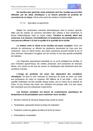 Pricing de produits Dérivés climatiques
Gabriel GARCIA - PRIETO 33 / 118 Mémoire du DEA Finance de Marché
De manière plus générale, toute entreprise dont les recettes peuvent être
affectées par les aléas climatiques a un besoin potentiel de produits de
couverture de ce risque. Citons ainsi parmi les secteurs d’activité cibles :
1.7.1.3. Agriculture et agrochimie
Malgré les nombreuses avancées technologiques dans le secteur agricole,
telles que les engrais de semence permettant des cultures à haut rendement, le
temps météorologique reste un risque majeur. Pendant la période allant des
semences à la moisson, l’ensoleillement, la température, les précipitations et le
vent peuvent affecter à la fois la qualité et la quantité de la récolte.
La relation entre le climat et les récoltes est assez complexe. Ainsi, une
période de sécheresse va affecter les plantations demandant de l’eau pour leur
croissance ; mais en même temps, des pluies excessives peuvent inonder le sol, et
donc diminuer l’absorption d’oxygène par les racines et une plus grande probabilité
de maladies.
Les fongicides apparaissent essentiels en ce qu’ils protègent les récoltes, et
pour l’industrie agrochimique, les années pluvieuses sont synonymes de revenues
élevés, ceci venant du fait que les spores se développent plus facilement dans des
conditions humides.
L’usage de pesticide est aussi très dépendant des conditions
climatiques. On peut ici citer l’exemple du charançon de boule de coton, qui coûte
aux producteurs de coton en moyenne 300 Millions de $ aux Etats – Unis. Leur
quantité d’utilisation est très variable chaque année, ceci en raison de la sévérité de
l’hiver, et lors d’hivers très froids, leur utilisation est presque nulle, d’où des risque
très importants pour les entreprises d’agrochimie.
Les fermiers céréaliers ont besoin de combinaisons spécifiques de
température et de précipitation pour maximiser leurs récoltes :
 Nombre maximal de Growing Degree Days durant la saison
 Température appropriée durant la phase de maturation
 Protection contre les gelées de début et de fin de saison
 Précipitations convenables
 