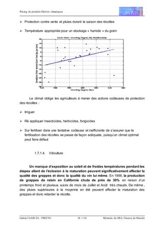 Pricing de produits Dérivés climatiques
Gabriel GARCIA - PRIETO 34 / 118 Mémoire du DEA Finance de Marché
 Protection contre vents et pluies durant la saison des récoltes
 Température appropriée pour un stockage « humide » du grain
Le climat oblige les agriculteurs à mener des actions coûteuses de protection
des récoltes :
 Irriguer
 Ré appliquer insecticides, herbicides, fongicides
 Sur fertiliser dans une tentative coûteuse et inefficiente de s’assurer que la
fertilisation des récoltes se passe de façon adéquate, puisqu’un climat optimal
peut faire défaut
1.7.1.4. Viticulture
Un manque d’exposition au soleil et de froides températures pendant les
étapes allant de l’éclosion à la maturation peuvent significativement affecter la
qualité des grappes et donc la qualité du vin lui même. En 1998, la production
de grappes de raisin en Californie chuta de près de 30% en raison d’un
printemps froid et pluvieux, suivis de mois de Juillet et Août très chauds. De même ,
des pluies supérieures à la moyenne en été peuvent affecter la maturation des
grappes et donc retarder la récolte.
 