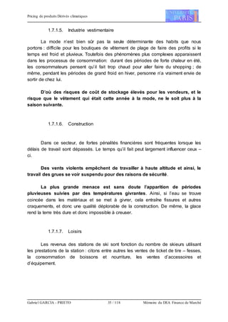 Pricing de produits Dérivés climatiques
Gabriel GARCIA - PRIETO 35 / 118 Mémoire du DEA Finance de Marché
1.7.1.5. Industrie vestimentaire
La mode n’est bien sûr pas la seule déterminante des habits que nous
portons : difficile pour les boutiques de vêtement de plage de faire des profits si le
temps est froid et pluvieux. Toutefois des phénomènes plus complexes apparaissent
dans les processus de consommation: durant des périodes de forte chaleur en été,
les consommateurs pensent qu’il fait trop chaud pour aller faire du shopping ; de
même, pendant les périodes de grand froid en hiver, personne n’a vraiment envie de
sortir de chez lui.
D’où des risques de coût de stockage élevés pour les vendeurs, et le
risque que le vêtement qui était cette année à la mode, ne le soit plus à la
saison suivante.
1.7.1.6. Construction
Dans ce secteur, de fortes pénalités financières sont fréquentes lorsque les
délais de travail sont dépassés. Le temps qu’il fait peut largement influencer ceux –
ci.
Des vents violents empêchent de travailler à haute altitude et ainsi, le
travail des grues se voir suspendu pour des raisons de sécurité.
La plus grande menace est sans doute l’apparition de périodes
pluvieuses suivies par des températures givrantes. Ainsi, si l’eau se trouve
coincée dans les matériaux et se met à givrer, cela entraîne fissures et autres
craquements, et donc une qualité déplorable de la construction. De même, la glace
rend la terre très dure et donc impossible à creuser.
1.7.1.7. Loisirs
Les revenus des stations de ski sont fonction du nombre de skieurs utilisant
les prestations de la station : citons entre autres les ventes de ticket de tire – fesses,
la consommation de boissons et nourriture, les ventes d’accessoires et
d’équipement.
 